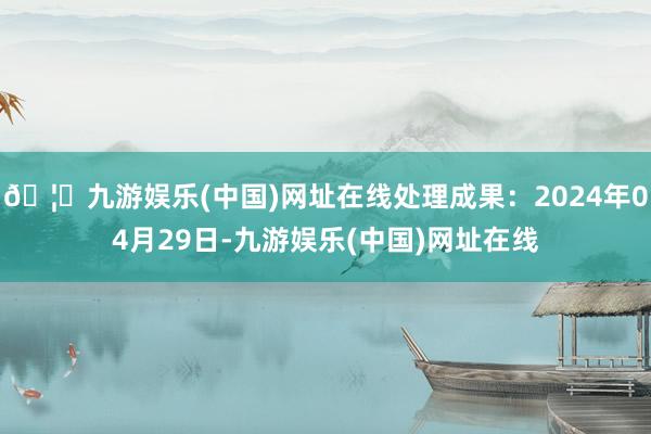 🦄九游娱乐(中国)网址在线处理成果：2024年04月29日-九游娱乐(中国)网址在线