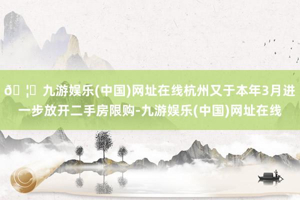 🦄九游娱乐(中国)网址在线杭州又于本年3月进一步放开二手房限购-九游娱乐(中国)网址在线