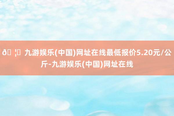 🦄九游娱乐(中国)网址在线最低报价5.20元/公斤-九游娱乐(中国)网址在线