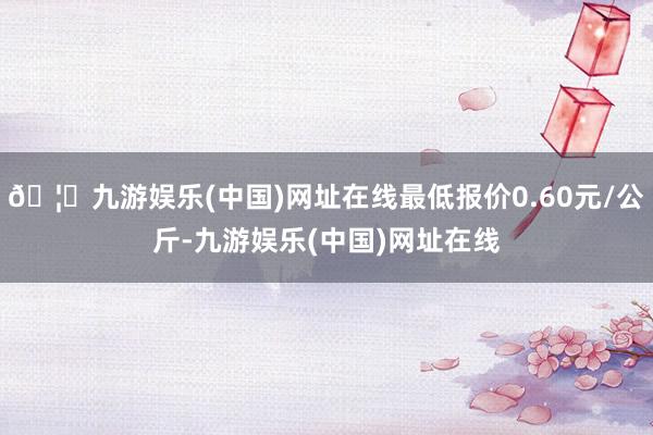 🦄九游娱乐(中国)网址在线最低报价0.60元/公斤-九游娱乐(中国)网址在线