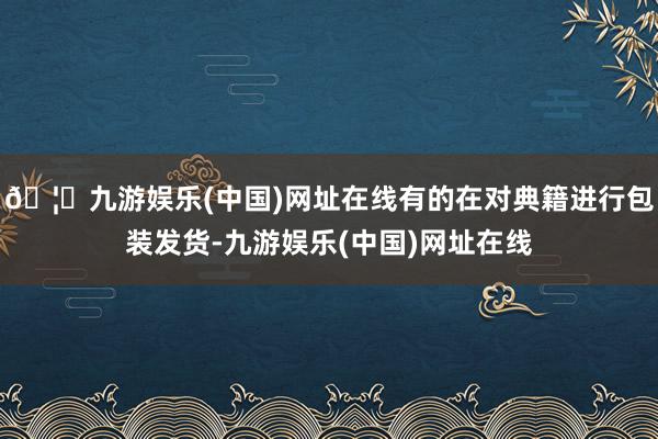 🦄九游娱乐(中国)网址在线有的在对典籍进行包装发货-九游娱乐(中国)网址在线