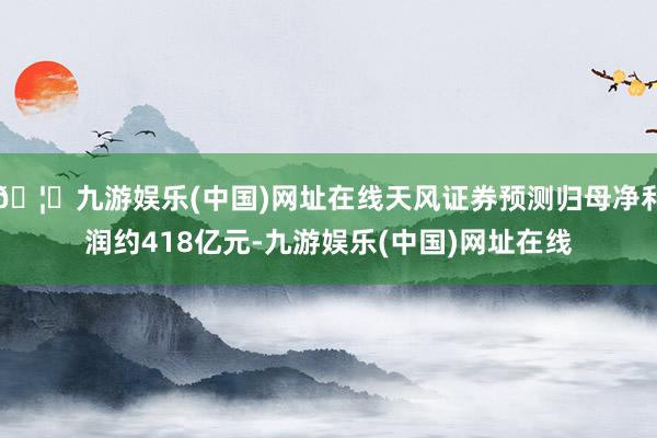 🦄九游娱乐(中国)网址在线天风证券预测归母净利润约418亿元-九游娱乐(中国)网址在线