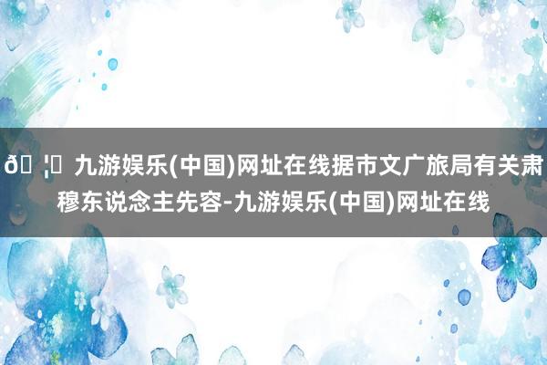 🦄九游娱乐(中国)网址在线据市文广旅局有关肃穆东说念主先容-九游娱乐(中国)网址在线