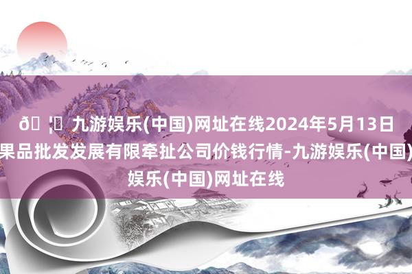 🦄九游娱乐(中国)网址在线2024年5月13日济南堤口果品批发发展有限牵扯公司价钱行情-九游娱乐(中国)网址在线