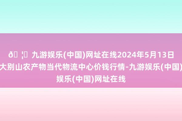 🦄九游娱乐(中国)网址在线2024年5月13日河南金牛大别山农产物当代物流中心价钱行情-九游娱乐(中国)网址在线