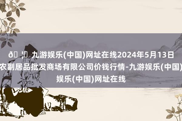 🦄九游娱乐(中国)网址在线2024年5月13日洛阳宏进农副居品批发商场有限公司价钱行情-九游娱乐(中国)网址在线