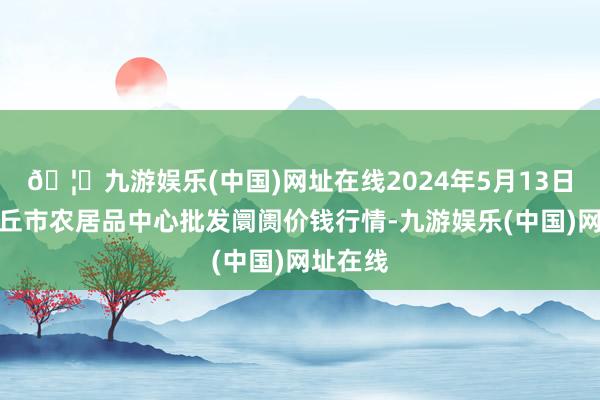 🦄九游娱乐(中国)网址在线2024年5月13日河南商丘市农居品中心批发阛阓价钱行情-九游娱乐(中国)网址在线