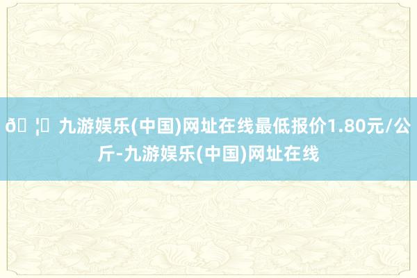 🦄九游娱乐(中国)网址在线最低报价1.80元/公斤-九游娱乐(中国)网址在线