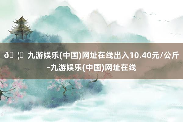 🦄九游娱乐(中国)网址在线出入10.40元/公斤-九游娱乐(中国)网址在线