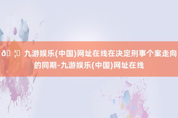 🦄九游娱乐(中国)网址在线在决定刑事个案走向的同期-九游娱乐(中国)网址在线