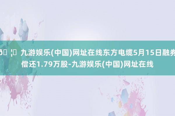 🦄九游娱乐(中国)网址在线东方电缆5月15日融券偿还1.79万股-九游娱乐(中国)网址在线