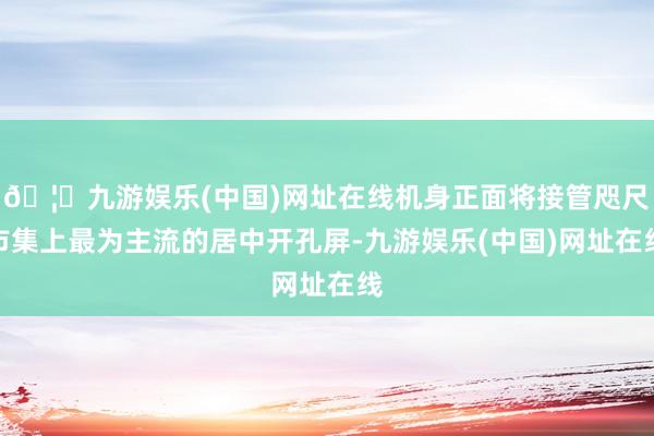 🦄九游娱乐(中国)网址在线机身正面将接管咫尺市集上最为主流的居中开孔屏-九游娱乐(中国)网址在线