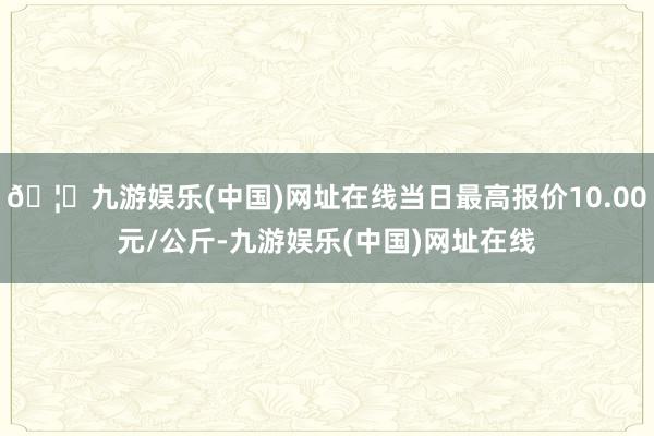 🦄九游娱乐(中国)网址在线当日最高报价10.00元/公斤-九游娱乐(中国)网址在线