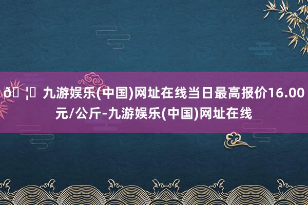 🦄九游娱乐(中国)网址在线当日最高报价16.00元/公斤-九游娱乐(中国)网址在线