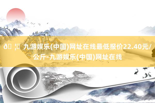 🦄九游娱乐(中国)网址在线最低报价22.40元/公斤-九游娱乐(中国)网址在线