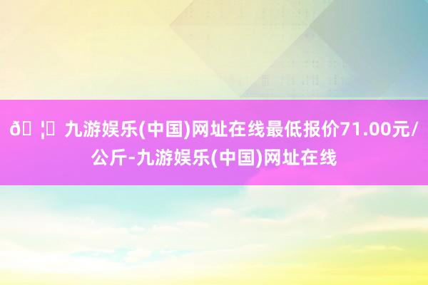 🦄九游娱乐(中国)网址在线最低报价71.00元/公斤-九游娱乐(中国)网址在线