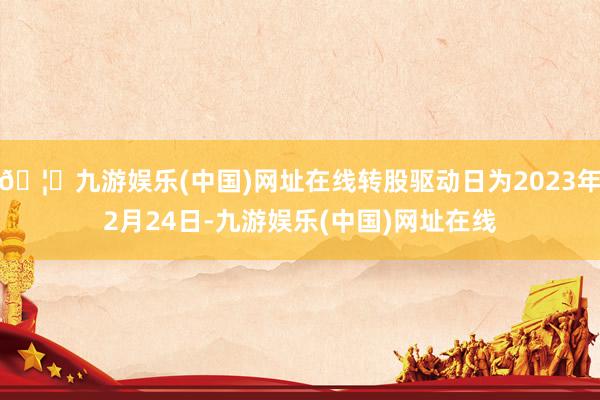 🦄九游娱乐(中国)网址在线转股驱动日为2023年2月24日-九游娱乐(中国)网址在线