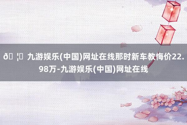 🦄九游娱乐(中国)网址在线那时新车教悔价22.98万-九游娱乐(中国)网址在线