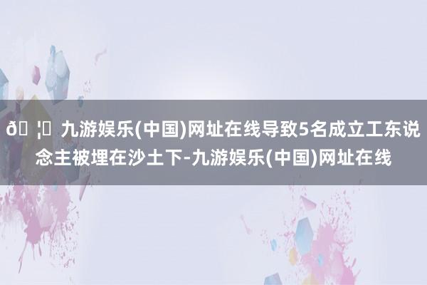 🦄九游娱乐(中国)网址在线导致5名成立工东说念主被埋在沙土下-九游娱乐(中国)网址在线