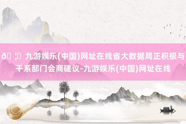 🦄九游娱乐(中国)网址在线省大数据局正积极与干系部门会商磋议-九游娱乐(中国)网址在线