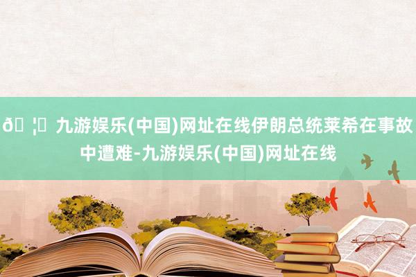 🦄九游娱乐(中国)网址在线伊朗总统莱希在事故中遭难-九游娱乐(中国)网址在线