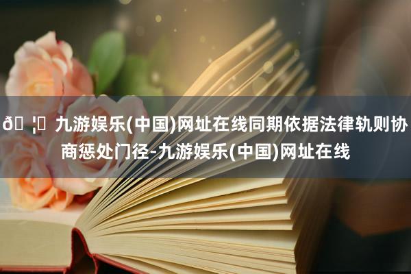 🦄九游娱乐(中国)网址在线同期依据法律轨则协商惩处门径-九游娱乐(中国)网址在线