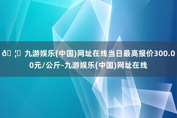 🦄九游娱乐(中国)网址在线当日最高报价300.00元/公斤-九游娱乐(中国)网址在线