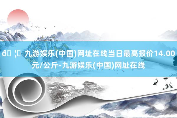 🦄九游娱乐(中国)网址在线当日最高报价14.00元/公斤-九游娱乐(中国)网址在线