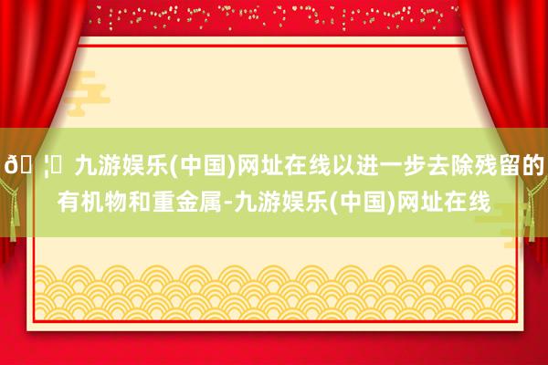 🦄九游娱乐(中国)网址在线以进一步去除残留的有机物和重金属-九游娱乐(中国)网址在线