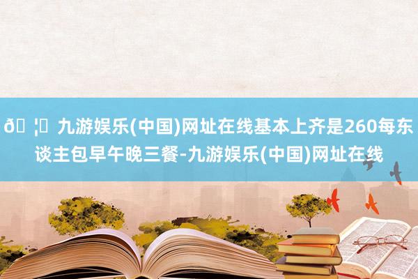 🦄九游娱乐(中国)网址在线基本上齐是260每东谈主包早午晚三餐-九游娱乐(中国)网址在线