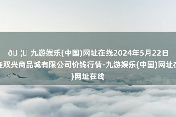 🦄九游娱乐(中国)网址在线2024年5月22日大连双兴商品城有限公司价钱行情-九游娱乐(中国)网址在线