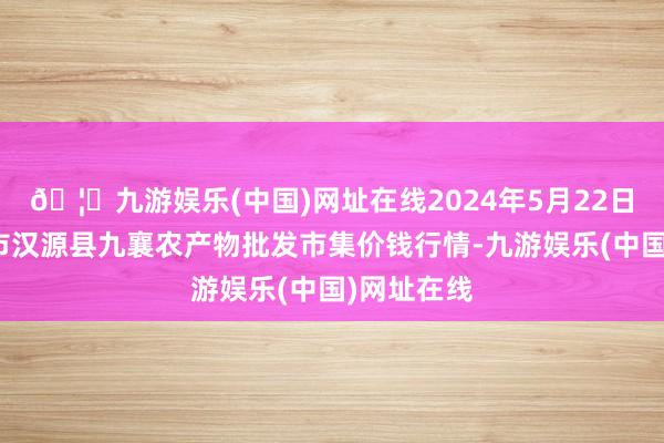 🦄九游娱乐(中国)网址在线2024年5月22日四川雅安市汉源县九襄农产物批发市集价钱行情-九游娱乐(中国)网址在线