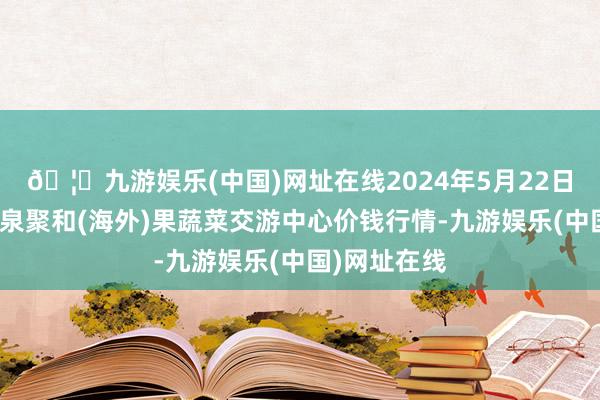 🦄九游娱乐(中国)网址在线2024年5月22日四川成皆龙泉聚和(海外)果蔬菜交游中心价钱行情-九游娱乐(中国)网址在线