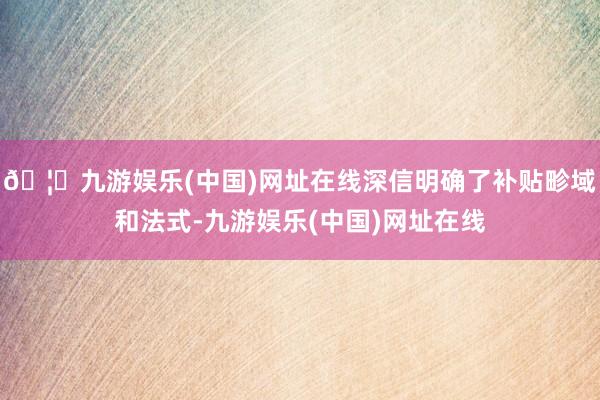 🦄九游娱乐(中国)网址在线深信明确了补贴畛域和法式-九游娱乐(中国)网址在线