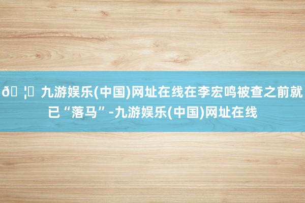 🦄九游娱乐(中国)网址在线在李宏鸣被查之前就已“落马”-九游娱乐(中国)网址在线