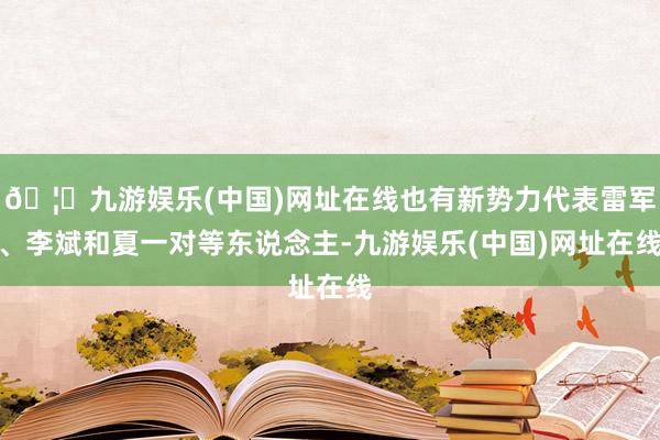 🦄九游娱乐(中国)网址在线也有新势力代表雷军、李斌和夏一对等东说念主-九游娱乐(中国)网址在线