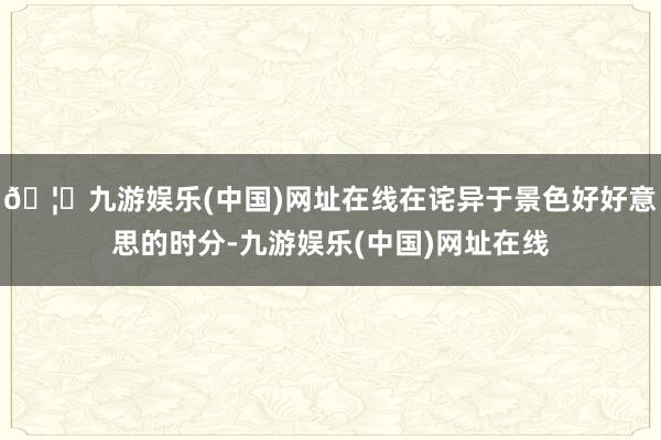 🦄九游娱乐(中国)网址在线在诧异于景色好好意思的时分-九游娱乐(中国)网址在线