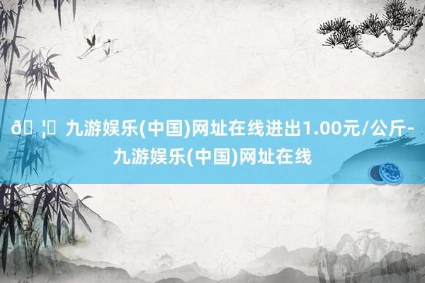 🦄九游娱乐(中国)网址在线进出1.00元/公斤-九游娱乐(中国)网址在线