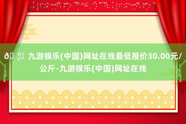 🦄九游娱乐(中国)网址在线最低报价30.00元/公斤-九游娱乐(中国)网址在线