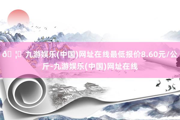 🦄九游娱乐(中国)网址在线最低报价8.60元/公斤-九游娱乐(中国)网址在线