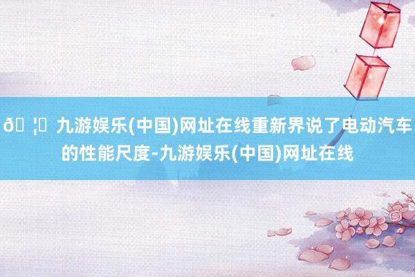 🦄九游娱乐(中国)网址在线重新界说了电动汽车的性能尺度-九游娱乐(中国)网址在线