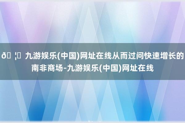 🦄九游娱乐(中国)网址在线从而过问快速增长的南非商场-九游娱乐(中国)网址在线