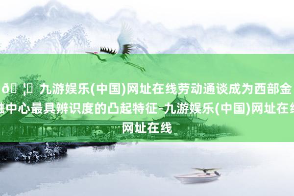 🦄九游娱乐(中国)网址在线劳动通谈成为西部金融中心最具辨识度的凸起特征-九游娱乐(中国)网址在线