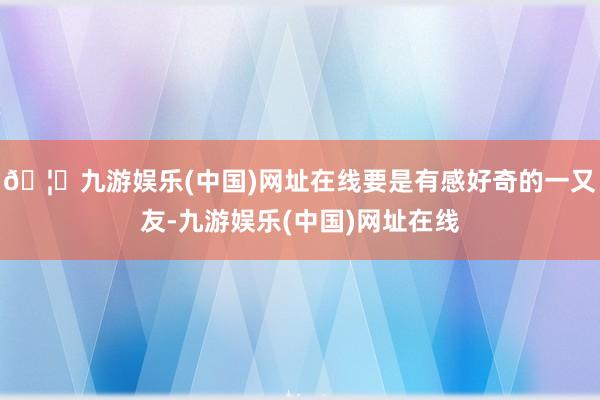 🦄九游娱乐(中国)网址在线要是有感好奇的一又友-九游娱乐(中国)网址在线