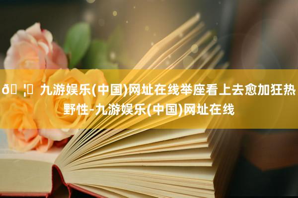 🦄九游娱乐(中国)网址在线举座看上去愈加狂热野性-九游娱乐(中国)网址在线