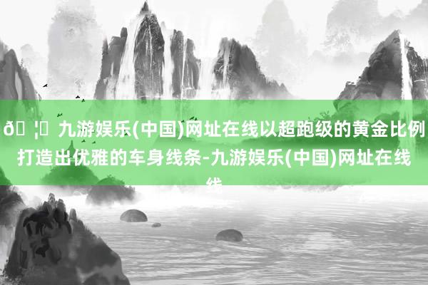 🦄九游娱乐(中国)网址在线以超跑级的黄金比例打造出优雅的车身线条-九游娱乐(中国)网址在线