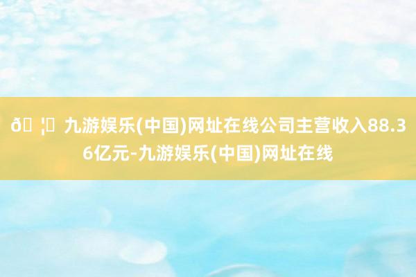 🦄九游娱乐(中国)网址在线公司主营收入88.36亿元-九游娱乐(中国)网址在线