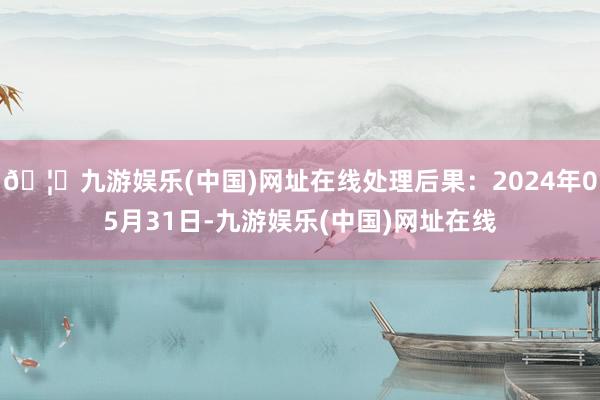 🦄九游娱乐(中国)网址在线处理后果：2024年05月31日-九游娱乐(中国)网址在线