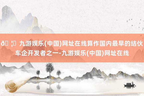 🦄九游娱乐(中国)网址在线算作国内最早的结伙车企开发者之一-九游娱乐(中国)网址在线