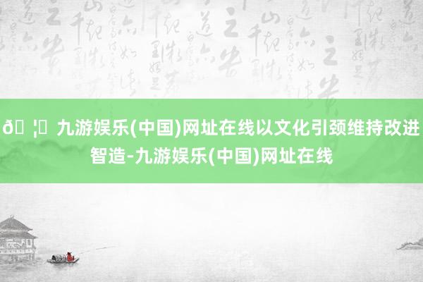 🦄九游娱乐(中国)网址在线以文化引颈维持改进智造-九游娱乐(中国)网址在线